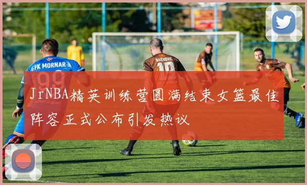 JrNBA精英训练营圆满结束女篮最佳阵容正式公布引发热议