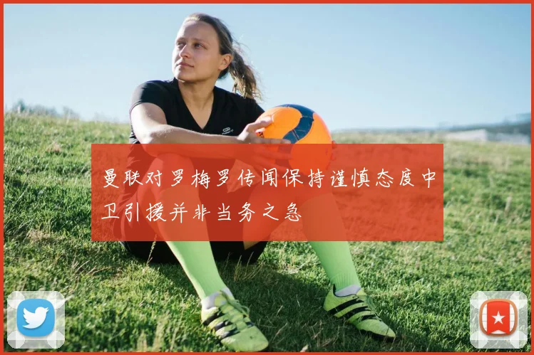曼联对罗梅罗传闻保持谨慎态度中卫引援并非当务之急