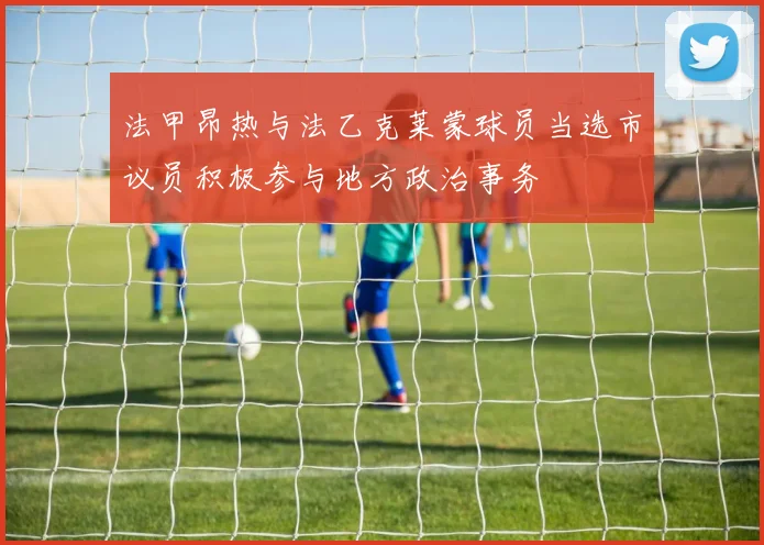 法甲昂热与法乙克莱蒙球员当选市议员积极参与地方政治事务