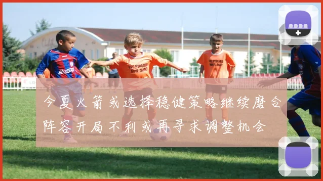 今夏火箭或选择稳健策略继续磨合阵容开局不利或再寻求调整机会