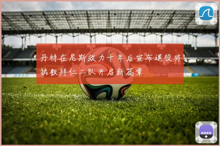 丹特在尼斯效力十年后宣布退役将执教拜仁二队开启新篇章