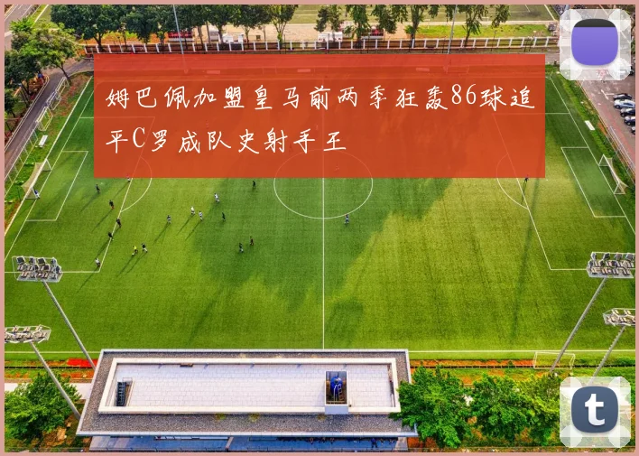 姆巴佩加盟皇马前两季狂轰86球追平C罗成队史射手王