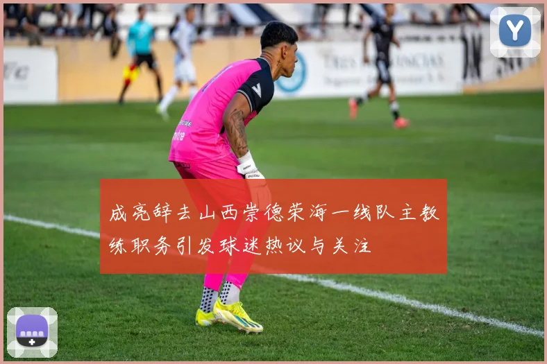 成亮辞去山西崇德荣海一线队主教练职务引发球迷热议与关注