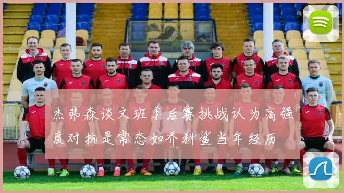 杰弗森谈文班季后赛挑战认为高强度对抗是常态如乔科鲨当年经历