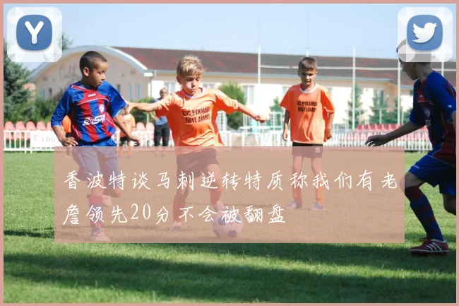 香波特谈马刺逆转特质称我们有老詹领先20分不会被翻盘