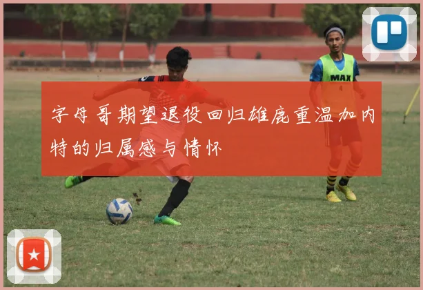 字母哥期望退役回归雄鹿重温加内特的归属感与情怀