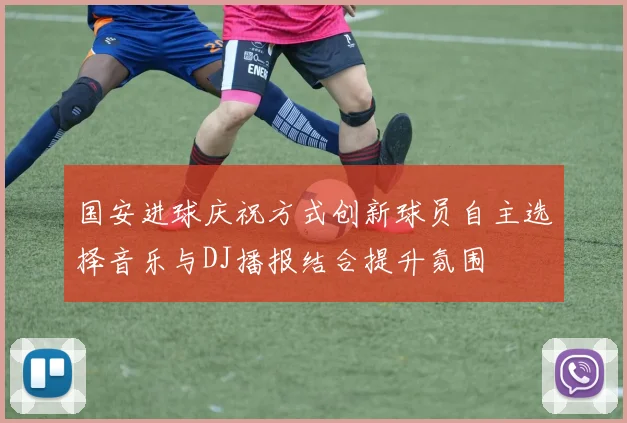 国安进球庆祝方式创新球员自主选择音乐与DJ播报结合提升氛围
