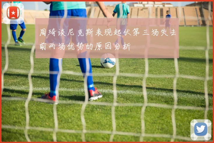 周琦谈尼克斯表现起伏第三场失去前两场优势的原因分析