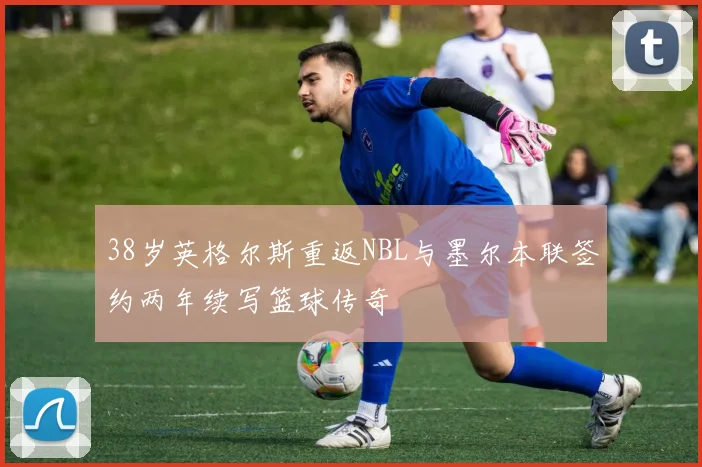 38岁英格尔斯重返NBL与墨尔本联签约两年续写篮球传奇