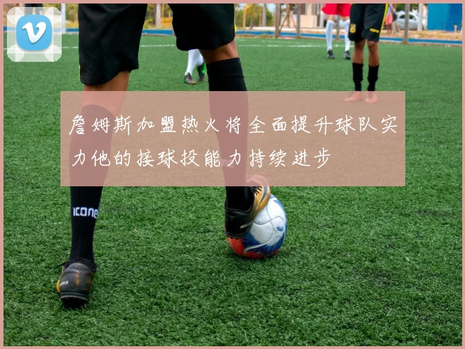 詹姆斯加盟热火将全面提升球队实力他的接球投能力持续进步