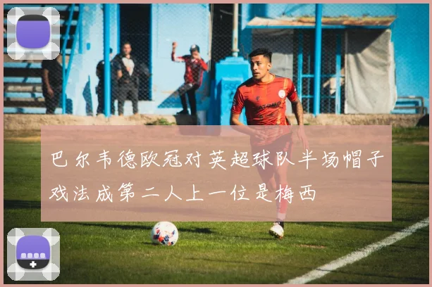 巴尔韦德欧冠对英超球队半场帽子戏法成第二人上一位是梅西