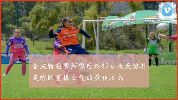 香波特盛赞阿德巴约83分表现称其是球队重振士气的最佳方式