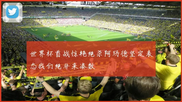 世界杯首战惊艳绝杀阿玛德坚定表态我们绝非来凑数