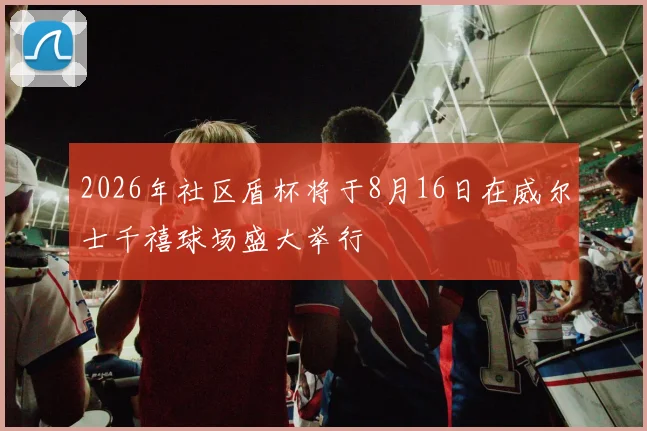 2026年社区盾杯将于8月16日在威尔士千禧球场盛大举行