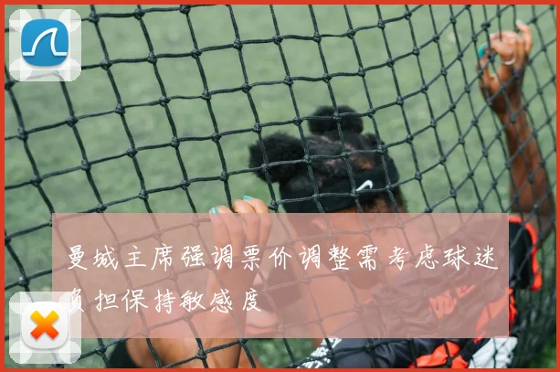 曼城主席强调票价调整需考虑球迷负担保持敏感度