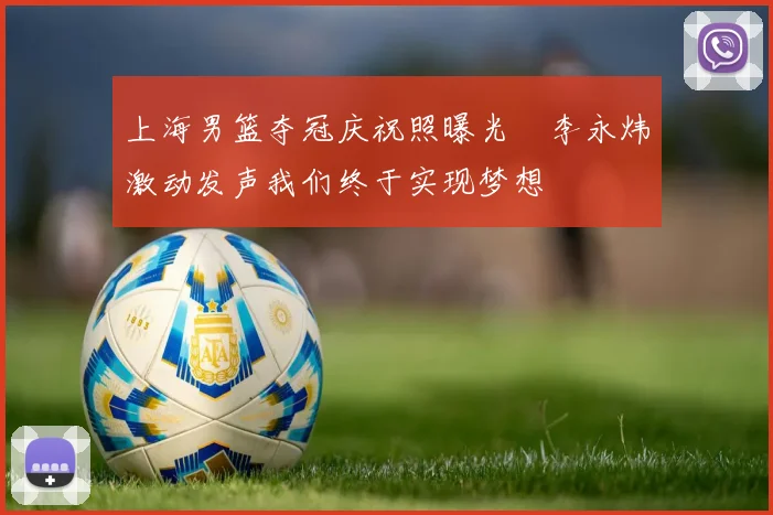 上海男篮夺冠庆祝照曝光偰李永炜激动发声我们终于实现梦想