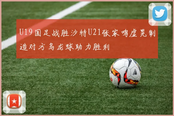 U19国足战胜沙特U21张家鸣虚晃制造对方乌龙球助力胜利
