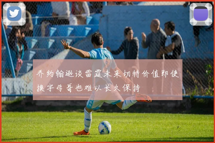 乔约翰逊谈雷霆未来切特价值即使换字母哥也难以长久保持