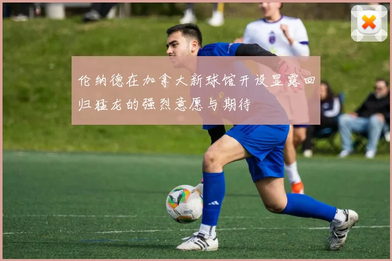 伦纳德在加拿大新球馆开设显露回归猛龙的强烈意愿与期待