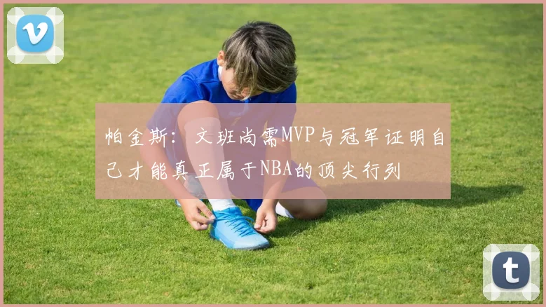 帕金斯：文班尚需MVP与冠军证明自己才能真正属于NBA的顶尖行列