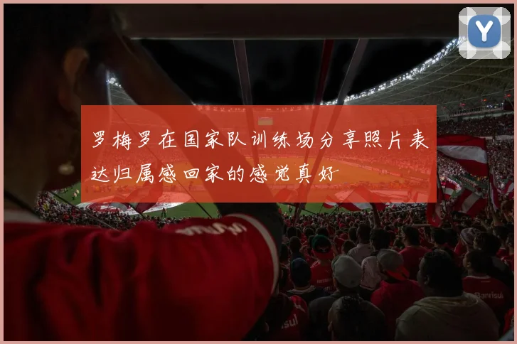 罗梅罗在国家队训练场分享照片表达归属感回家的感觉真好