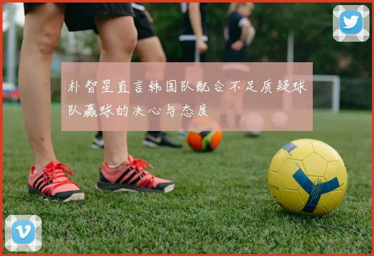 朴智星直言韩国队配合不足质疑球队赢球的决心与态度