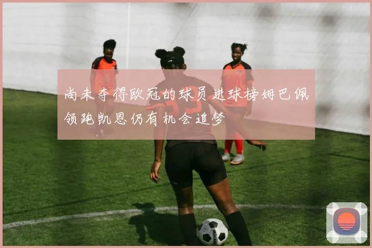 尚未夺得欧冠的球员进球榜姆巴佩领跑凯恩仍有机会追梦