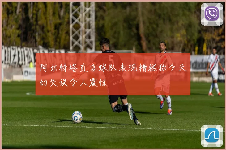 阿尔特塔直言球队表现糟糕称今天的失误令人震惊