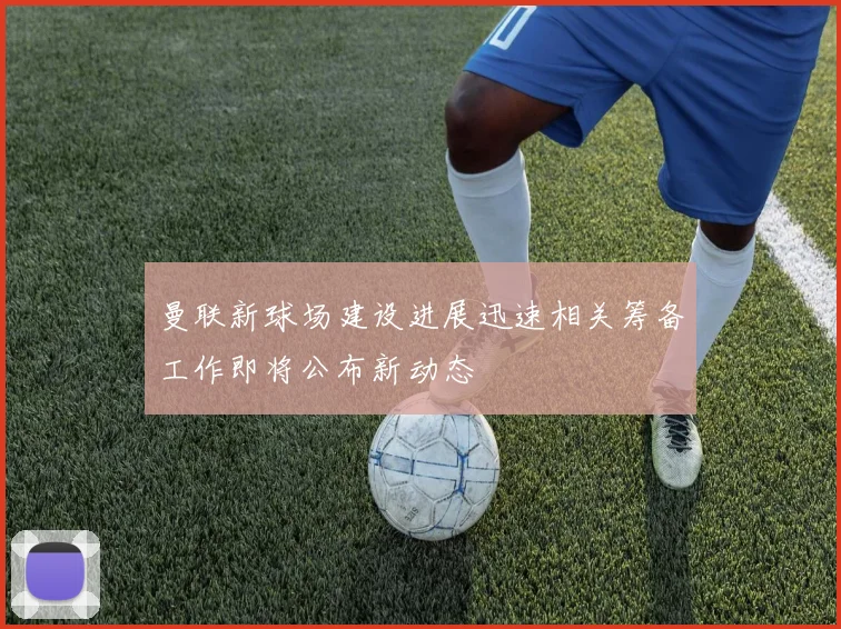 曼联新球场建设进展迅速相关筹备工作即将公布新动态