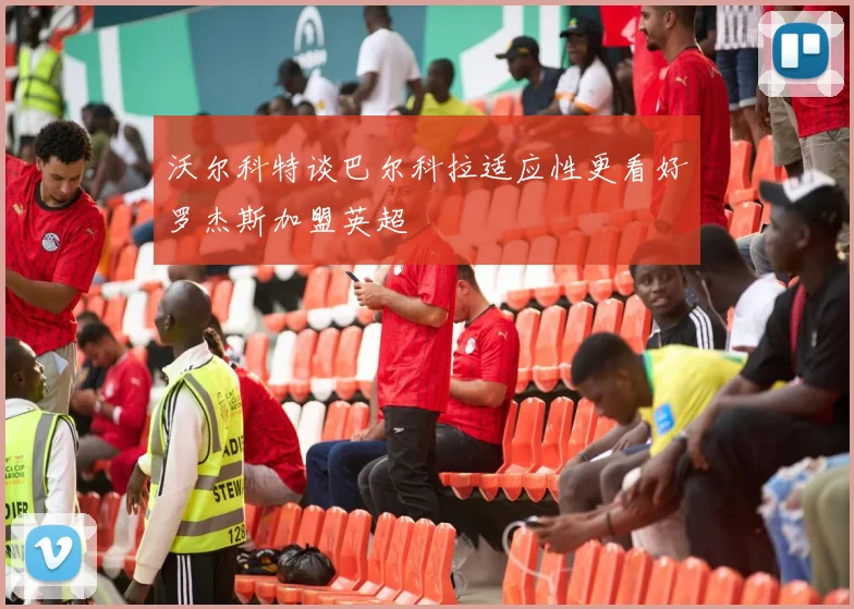 沃尔科特谈巴尔科拉适应性更看好罗杰斯加盟英超