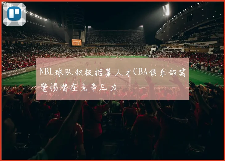 NBL球队积极招募人才CBA俱乐部需警惕潜在竞争压力