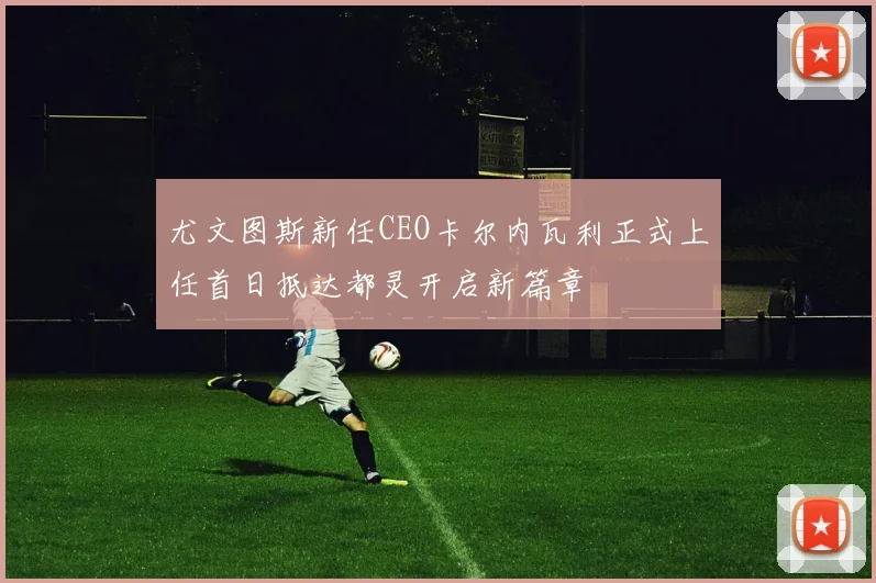 尤文图斯新任CEO卡尔内瓦利正式上任首日抵达都灵开启新篇章