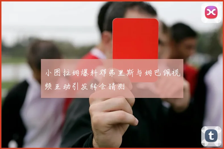 小图拉姆爆料邓弗里斯与姆巴佩视频互动引发转会猜测