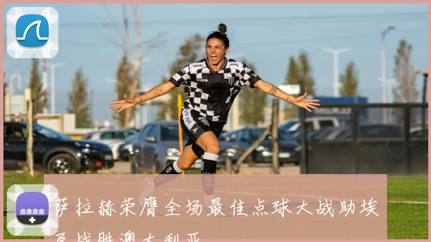 萨拉赫荣膺全场最佳点球大战助埃及战胜澳大利亚
