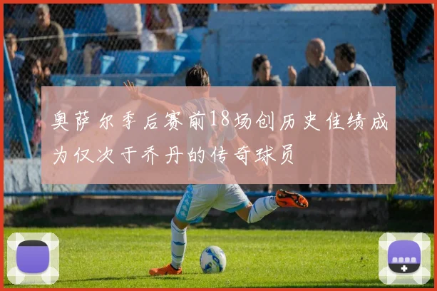 奥萨尔季后赛前18场创历史佳绩成为仅次于乔丹的传奇球员